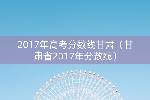 2017年高考分数线甘肃(甘肃省2017年分数线) 2017年高考分数线甘肃(甘肃省2017年分数线)