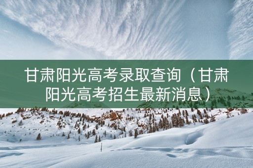 甘肃阳光高考录取查询(甘肃阳光高考招生最新消息) 甘肃阳光高考录取查询(甘肃阳光高考招生最新消息)