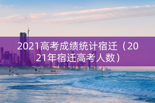 2021高考成绩统计宿迁(2021年宿迁高考人数) 2021高考成绩统计宿迁(2021年宿迁高考人数)
