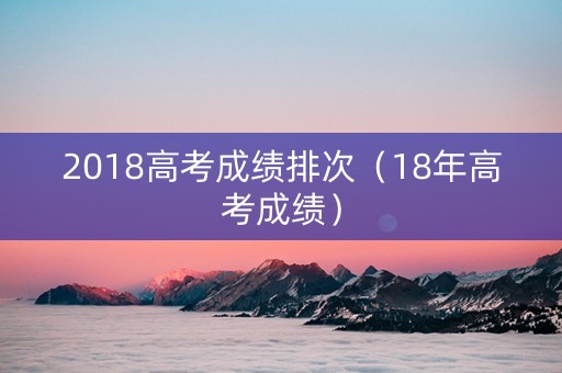 2018高考成绩排次(18年高考成绩) 2018高考成绩排次(18年高考成绩)
