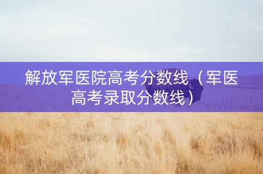 解放军医院高考分数线(军医高考录取分数线) 解放军医院高考分数线(军医高考录取分数线)