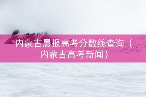 内蒙古晨报高考分数线查询(内蒙古高考新闻) 内蒙古晨报高考分数线查询(内蒙古高考新闻)
