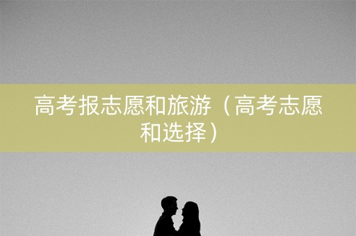 高考报志愿和旅游(高考志愿和选择) 高考报志愿和旅游(高考志愿和选择)