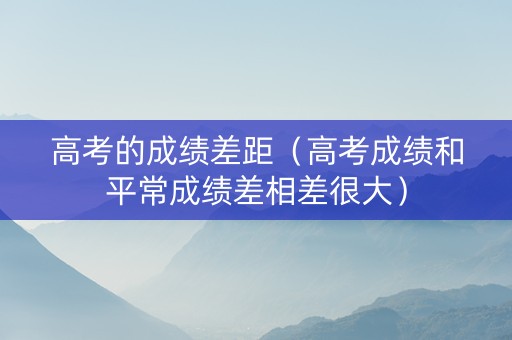 高考的成绩差距(高考成绩和平常成绩差相差很大) 高考的成绩差距(高考成绩和平常成绩差相差很大)