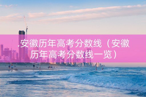 .安徽历年高考分数线(安徽历年高考分数线一览) .安徽历年高考分数线(安徽历年高考分数线一览)