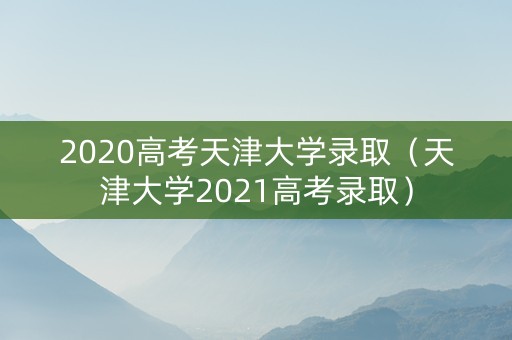 2020高考天津大学录取(天津大学2021高考录取) 2020高考天津大学录取(天津大学2021高考录取)