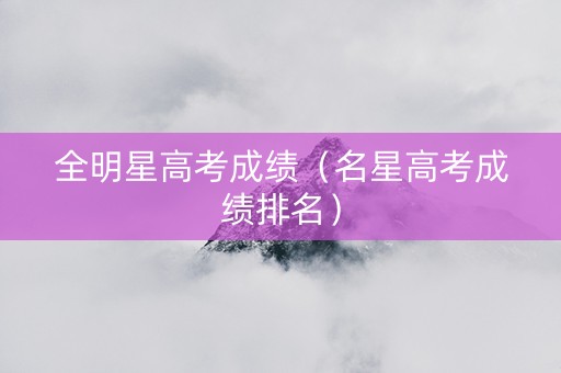 全明星高考成绩（名星高考成绩排名）