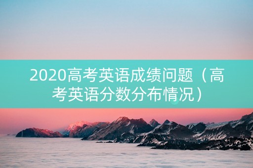2020高考英语成绩问题（高考英语分数分布情况）