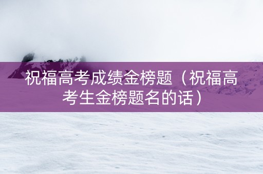祝福高考成绩金榜题（祝福高考生金榜题名的话）