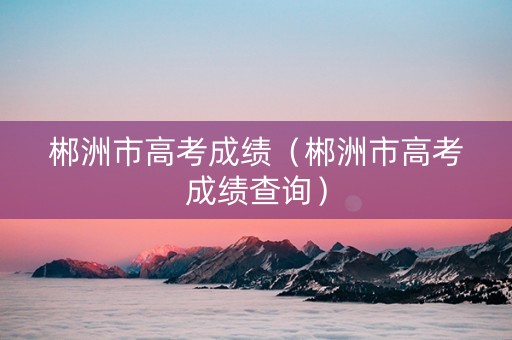郴洲市高考成绩(郴洲市高考成绩查询) 郴洲市高考成绩(郴洲市高考成绩查询)
