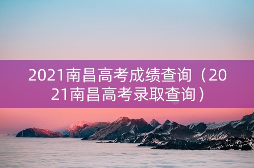 2021南昌高考成绩查询（2021南昌高考录取查询）