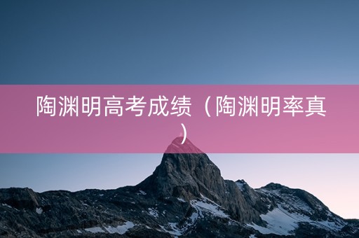 陶渊明高考成绩(陶渊明率真) 陶渊明高考成绩(陶渊明率真)