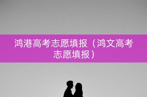 鸿港高考志愿填报(鸿文高考志愿填报) 鸿港高考志愿填报(鸿文高考志愿填报)