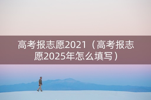 高考报志愿2021(高考报志愿2025年怎么填写) 高考报志愿2021(高考报志愿2025年怎么填写)