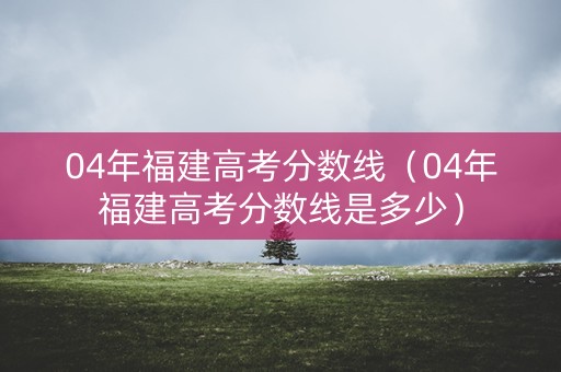 04年福建高考分数线(04年福建高考分数线是多少) 04年福建高考分数线(04年福建高考分数线是多少)