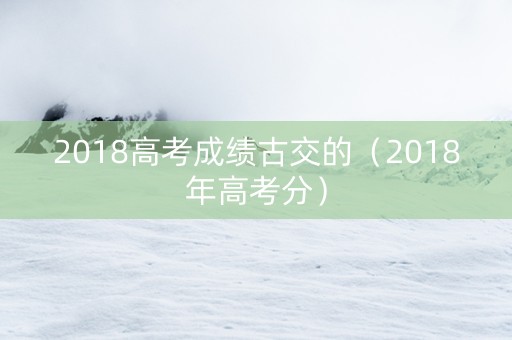 2018高考成绩古交的(2018年高考分) 2018高考成绩古交的(2018年高考分)