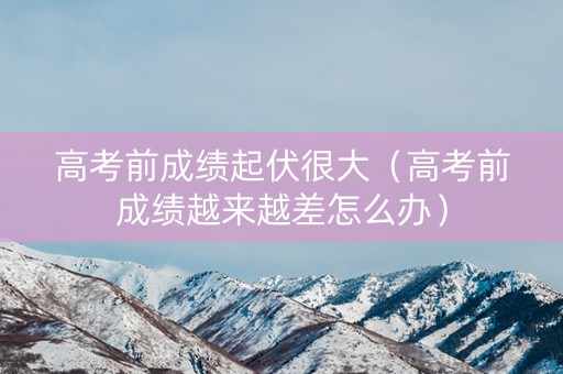 高考前成绩起伏很大(高考前成绩越来越差怎么办) 高考前成绩起伏很大(高考前成绩越来越差怎么办)