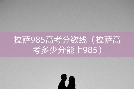 拉萨985高考分数线（拉萨高考多少分能上985）