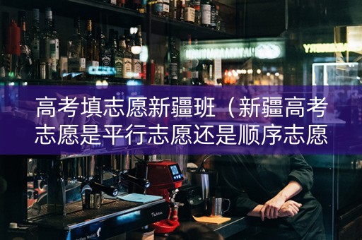 高考填志愿新疆班(新疆高考志愿是平行志愿还是顺序志愿) 高考填志愿新疆班(新疆高考志愿是平行志愿还是顺序志愿)