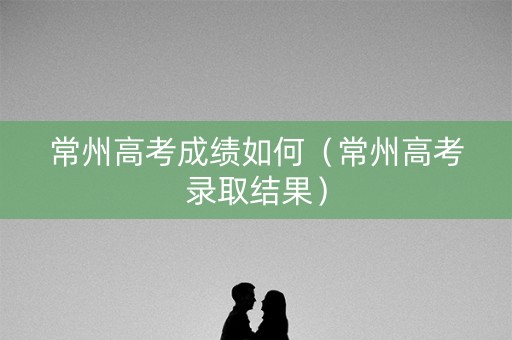 常州高考成绩如何(常州高考录取结果) 常州高考成绩如何(常州高考录取结果)