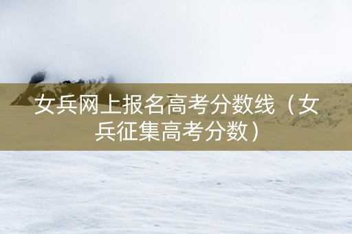 女兵网上报名高考分数线(女兵征集高考分数) 女兵网上报名高考分数线(女兵征集高考分数)
