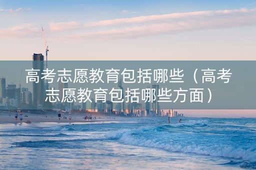 高考志愿教育包括哪些(高考志愿教育包括哪些方面) 高考志愿教育包括哪些(高考志愿教育包括哪些方面)