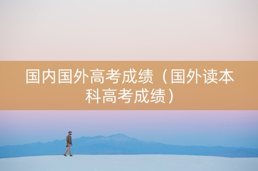 国内国外高考成绩(国外读本科高考成绩) 国内国外高考成绩(国外读本科高考成绩)