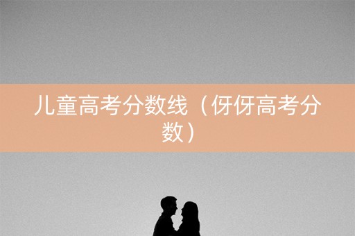 儿童高考分数线(伢伢高考分数) 儿童高考分数线(伢伢高考分数)