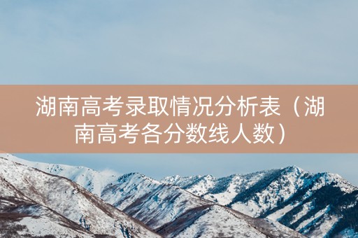 湖南高考录取情况分析表(湖南高考各分数线人数) 湖南高考录取情况分析表(湖南高考各分数线人数)
