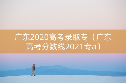 广东2020高考录取专(广东高考分数线2021专a) 广东2020高考录取专(广东高考分数线2021专a)