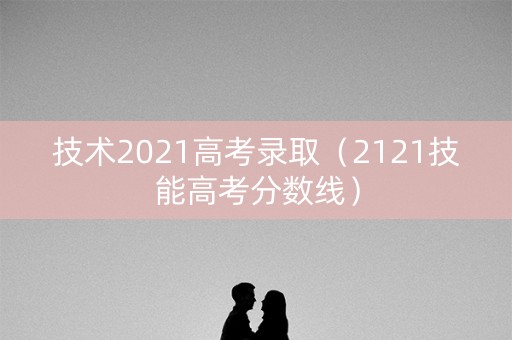 技术2021高考录取(2121技能高考分数线) 技术2021高考录取(2121技能高考分数线)