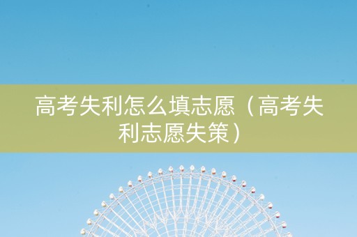 高考失利怎么填志愿(高考失利志愿失策) 高考失利怎么填志愿(高考失利志愿失策)
