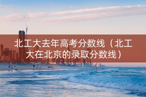 北工大去年高考分数线(北工大在北京的录取分数线) 北工大去年高考分数线(北工大在北京的录取分数线)