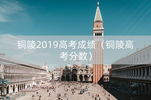 铜陵2019高考成绩(铜陵高考分数) 铜陵2019高考成绩(铜陵高考分数)