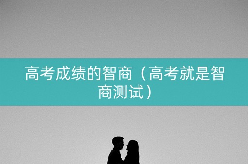 高考成绩的智商(高考就是智商测试) 高考成绩的智商(高考就是智商测试)