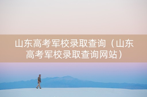 山东高考军校录取查询(山东高考军校录取查询网站) 山东高考军校录取查询(山东高考军校录取查询网站)