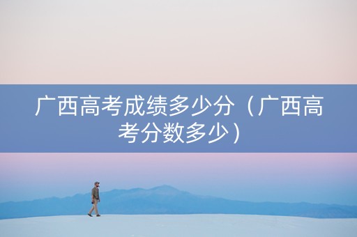 广西高考成绩多少分(广西高考分数多少) 广西高考成绩多少分(广西高考分数多少)