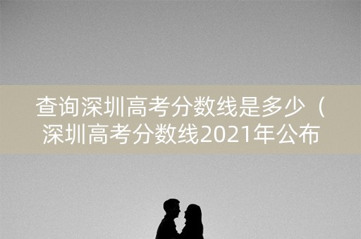查询深圳高考分数线是多少(深圳高考分数线2021年公布时间) 查询深圳高考分数线是多少(深圳高考分数线2021年公布时间)