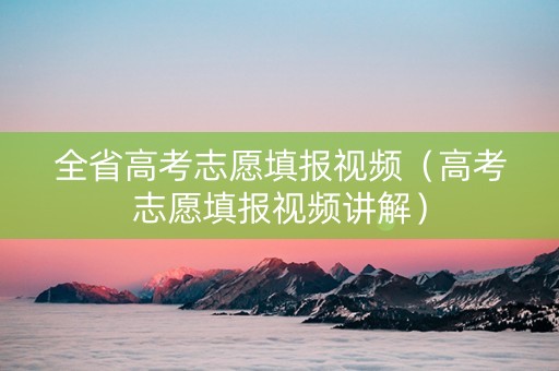 全省高考志愿填报视频(高考志愿填报视频讲解) 全省高考志愿填报视频(高考志愿填报视频讲解)