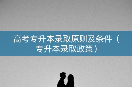 高考专升本录取原则及条件（专升本录取政策）