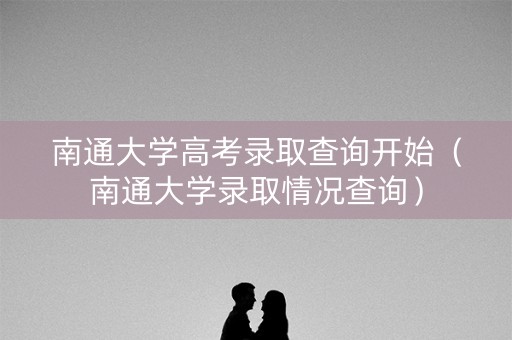 南通大学高考录取查询开始（南通大学录取情况查询）