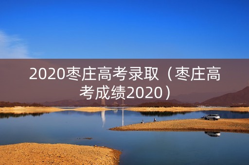 2020枣庄高考录取(枣庄高考成绩2020) 2020枣庄高考录取(枣庄高考成绩2020)