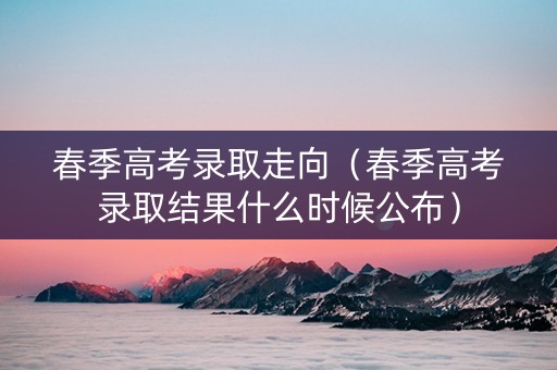 春季高考录取走向(春季高考录取结果什么时候公布) 春季高考录取走向(春季高考录取结果什么时候公布)