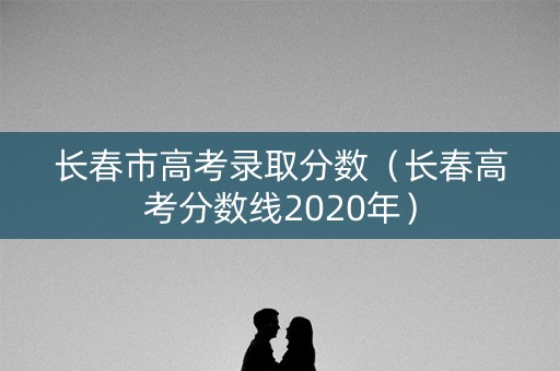 长春市高考录取分数(长春高考分数线2020年) 长春市高考录取分数(长春高考分数线2020年)