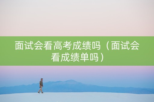 面试会看高考成绩吗(面试会看成绩单吗) 面试会看高考成绩吗(面试会看成绩单吗)