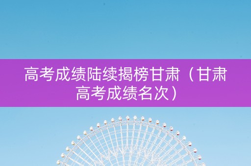 高考成绩陆续揭榜甘肃(甘肃高考成绩名次) 高考成绩陆续揭榜甘肃(甘肃高考成绩名次)