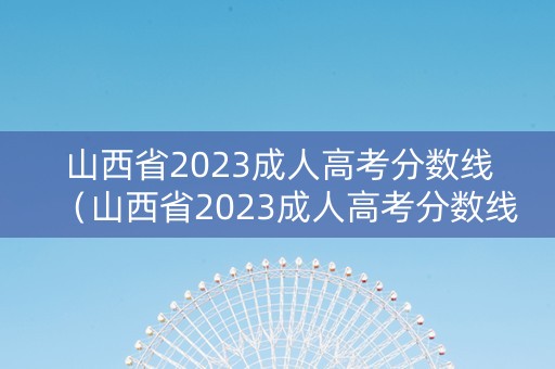 山西省2023成人高考分数线(山西省2023成人高考分数线公布) 山西省2023成人高考分数线(山西省2023成人高考分数线公布)