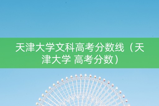 天津大学文科高考分数线（天津大学 高考分数）