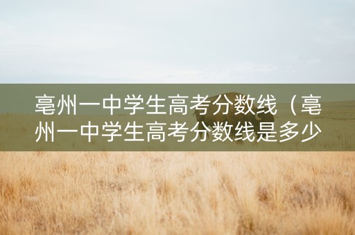 亳州一中学生高考分数线（亳州一中学生高考分数线是多少）