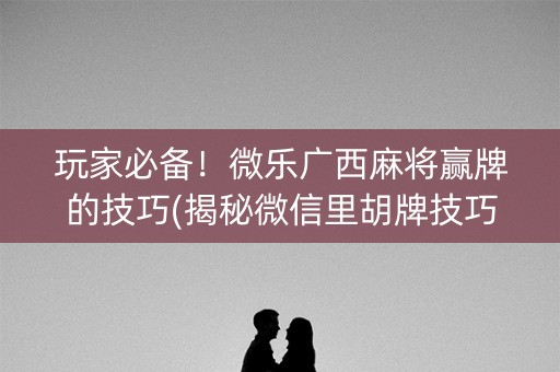 玩家必备！微乐广西麻将赢牌的技巧(揭秘微信里胡牌技巧)